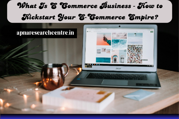 What Is E Commerce Business - How to Kickstart Your E-Commerce Empire?